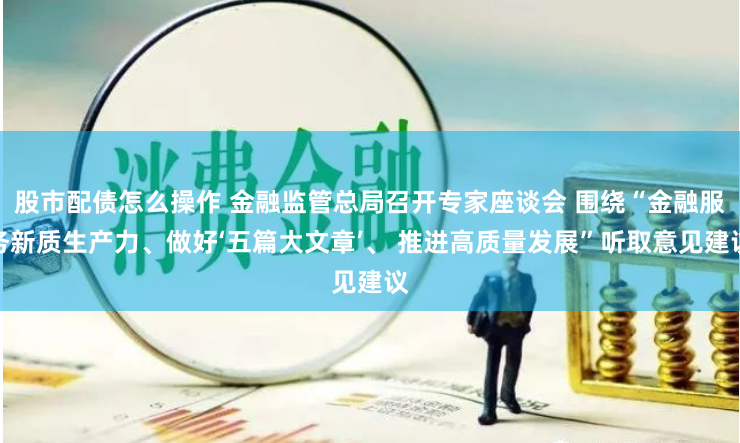 股市配債怎么操作 金融監管總局召開專家座談會 圍繞“金融服務新質生產力、做好‘五篇大文章’、 推進高質量發展”聽取意見建議